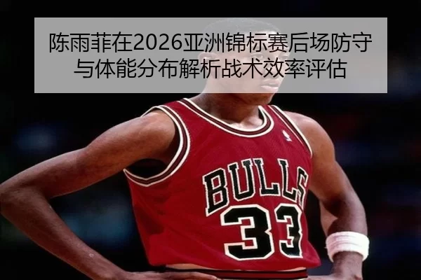陈雨菲在2026亚洲锦标赛后场防守与体能分布解析战术效率评估