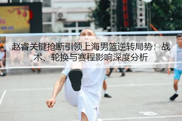 赵睿关键抢断引领上海男篮逆转局势：战术、轮换与赛程影响深度分析